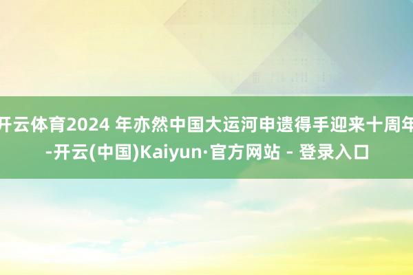 开云体育2024 年亦然中国大运河申遗得手迎来十周年-开云(中国)Kaiyun·官方网站 - 登录入口