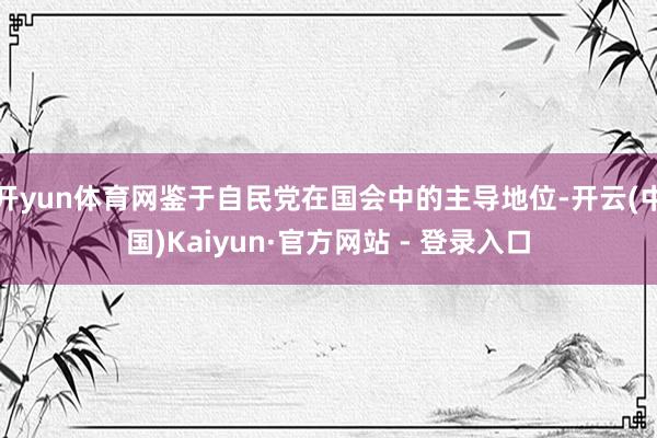 开yun体育网鉴于自民党在国会中的主导地位-开云(中国)Kaiyun·官方网站 - 登录入口