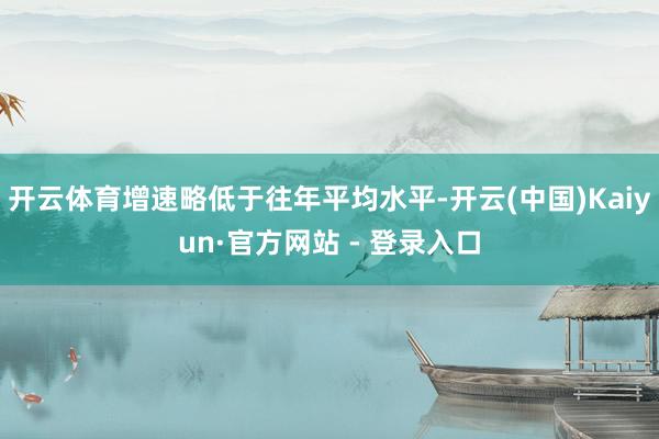 开云体育增速略低于往年平均水平-开云(中国)Kaiyun·官方网站 - 登录入口