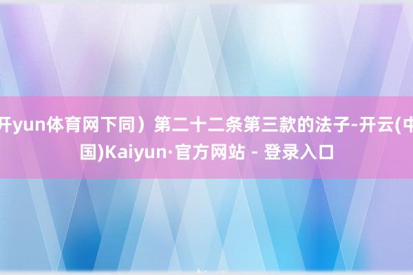 开yun体育网下同）第二十二条第三款的法子-开云(中国)Kaiyun·官方网站 - 登录入口