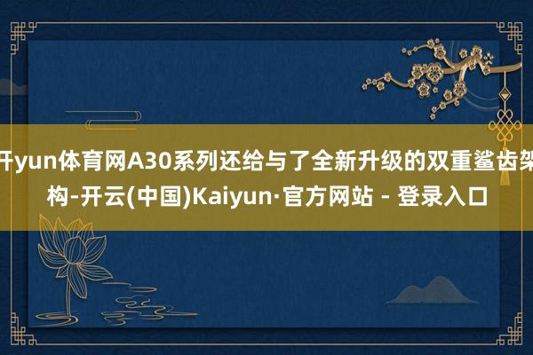 开yun体育网A30系列还给与了全新升级的双重鲨齿架构-开云(中国)Kaiyun·官方网站 - 登录入口