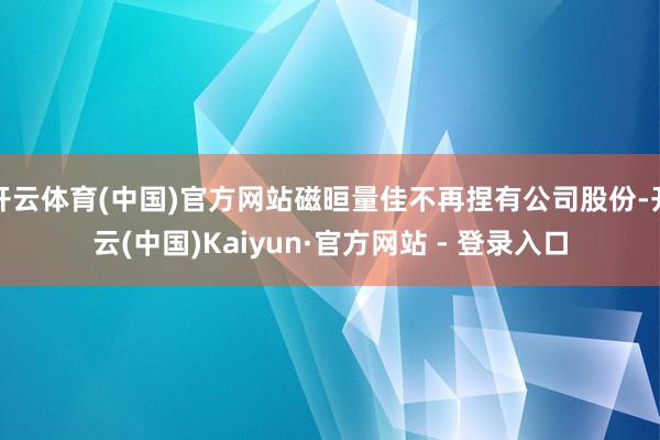 开云体育(中国)官方网站磁晅量佳不再捏有公司股份-开云(中国)Kaiyun·官方网站 - 登录入口