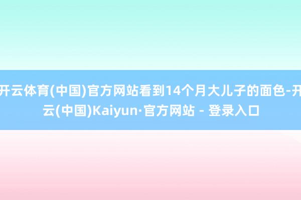 开云体育(中国)官方网站看到14个月大儿子的面色-开云(中国)Kaiyun·官方网站 - 登录入口