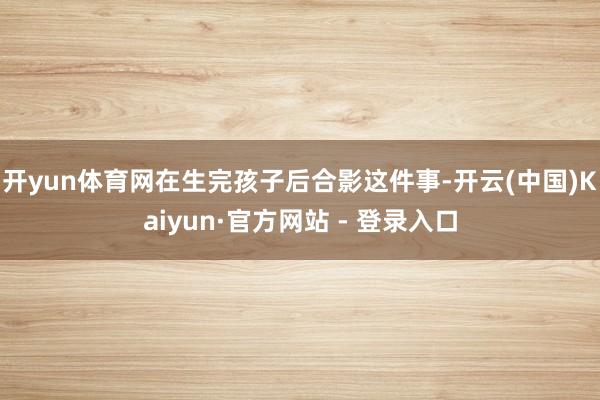 开yun体育网在生完孩子后合影这件事-开云(中国)Kaiyun·官方网站 - 登录入口