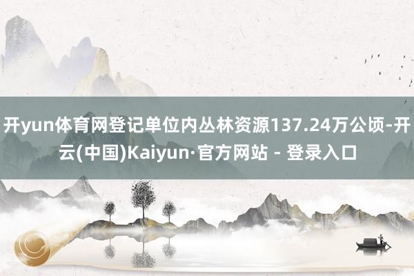 开yun体育网登记单位内丛林资源137.24万公顷-开云(中国)Kaiyun·官方网站 - 登录入口