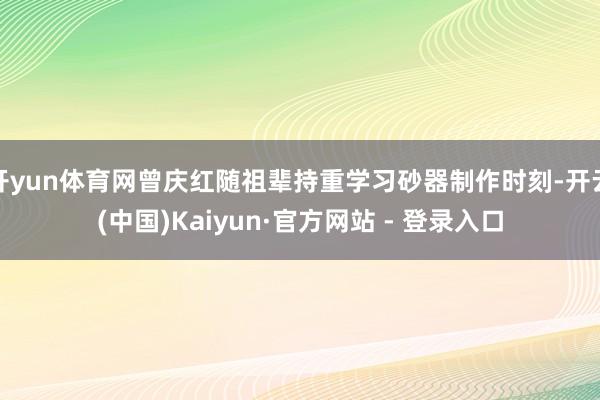 开yun体育网曾庆红随祖辈持重学习砂器制作时刻-开云(中国)Kaiyun·官方网站 - 登录入口