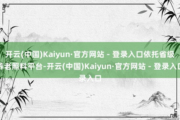 开云(中国)Kaiyun·官方网站 - 登录入口依托省级养老照料平台-开云(中国)Kaiyun·官方网站 - 登录入口