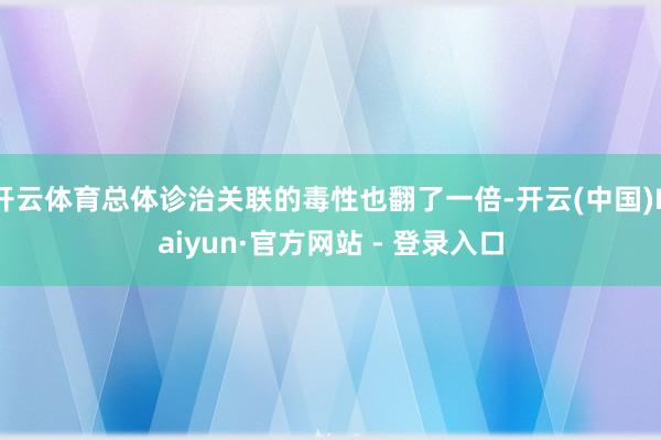 开云体育总体诊治关联的毒性也翻了一倍-开云(中国)Kaiyun·官方网站 - 登录入口