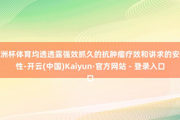 欧洲杯体育均透透露强效抓久的抗肿瘤疗效和讲求的安全性-开云(中国)Kaiyun·官方网站 - 登录入口