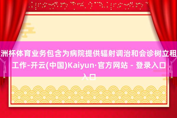 欧洲杯体育业务包含为病院提供辐射调治和会诊树立租出工作-开云(中国)Kaiyun·官方网站 - 登录入口