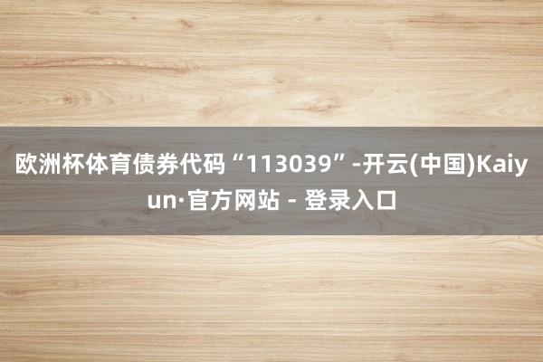 欧洲杯体育债券代码“113039”-开云(中国)Kaiyun·官方网站 - 登录入口