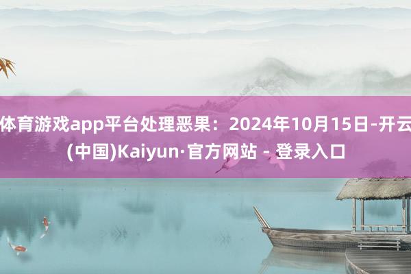 体育游戏app平台处理恶果：2024年10月15日-开云(中国)Kaiyun·官方网站 - 登录入口