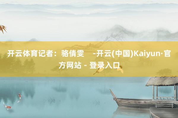 开云体育记者：骆倩雯    -开云(中国)Kaiyun·官方网站 - 登录入口